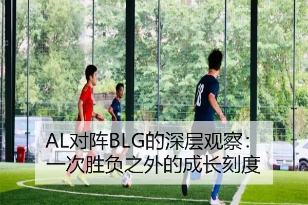 AL对阵BLG的深层观察：一次胜负之外的成长刻度